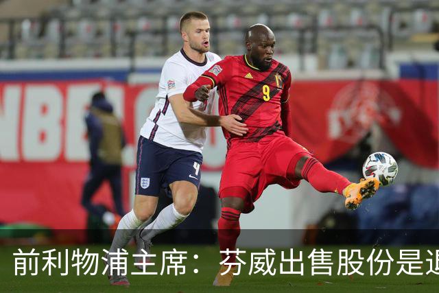 前利物浦主席：芬威出售股份是退出利物浦的开始，他们很负责任